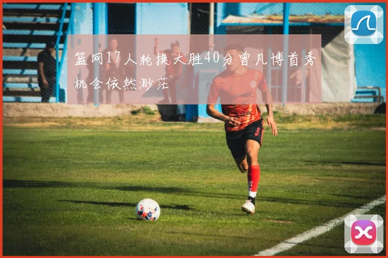 篮网17人轮换大胜40分曾凡博首秀机会依然渺茫
