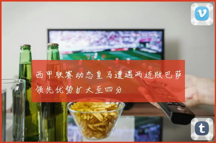 西甲联赛动态皇马遭遇两连败巴萨领先优势扩大至四分