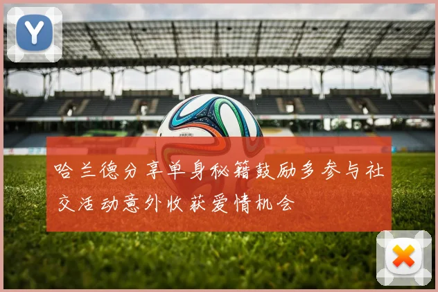 哈兰德分享单身秘籍鼓励多参与社交活动意外收获爱情机会