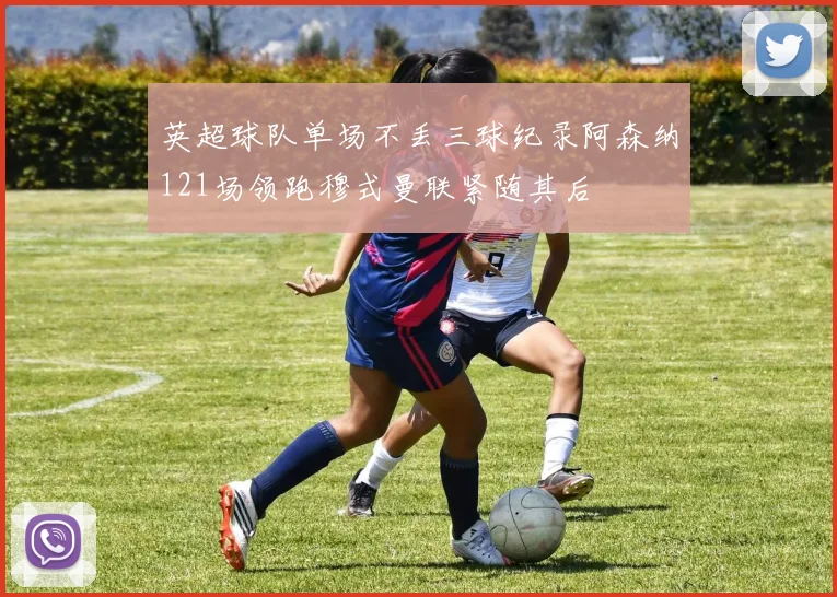 英超球队单场不丢三球纪录阿森纳121场领跑穆式曼联紧随其后