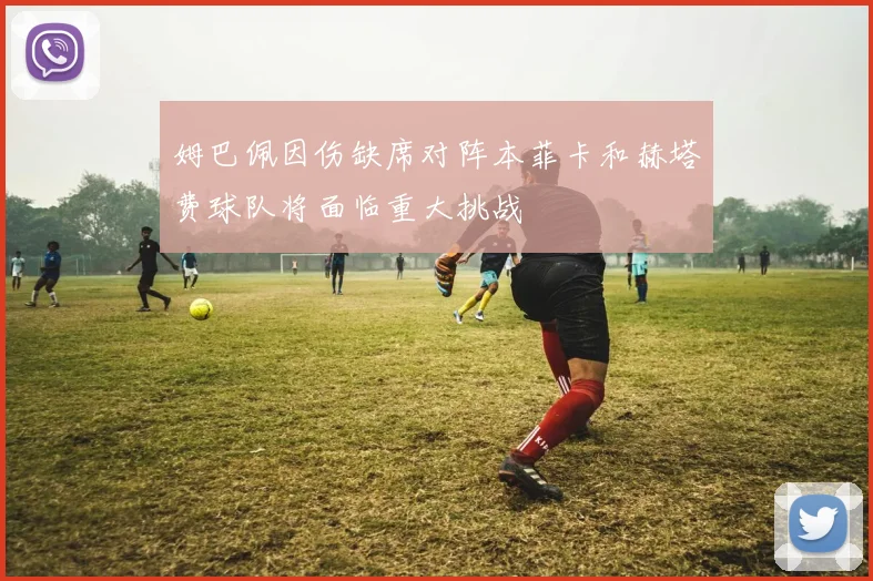 姆巴佩因伤缺席对阵本菲卡和赫塔费球队将面临重大挑战