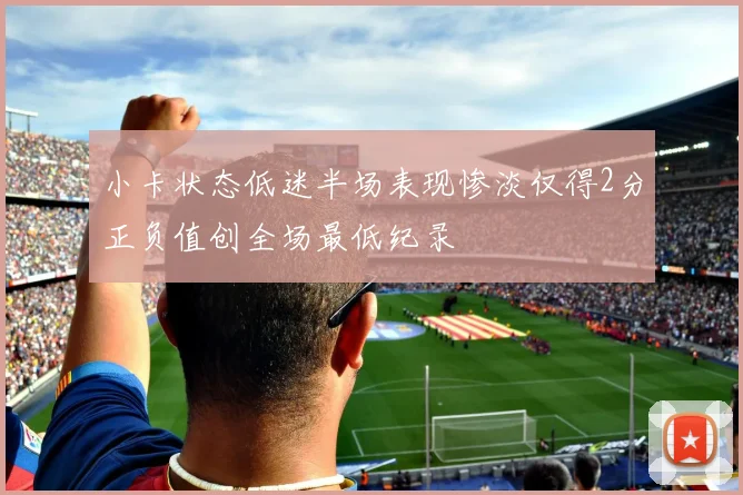 小卡状态低迷半场表现惨淡仅得2分正负值创全场最低纪录