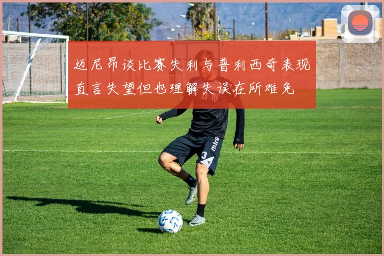 迈尼昂谈比赛失利与普利西奇表现直言失望但也理解失误在所难免