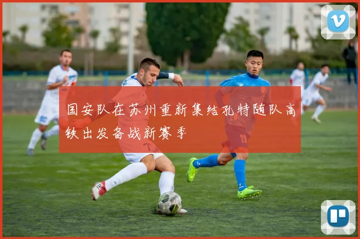 国安队在苏州重新集结孔特随队高铁出发备战新赛季