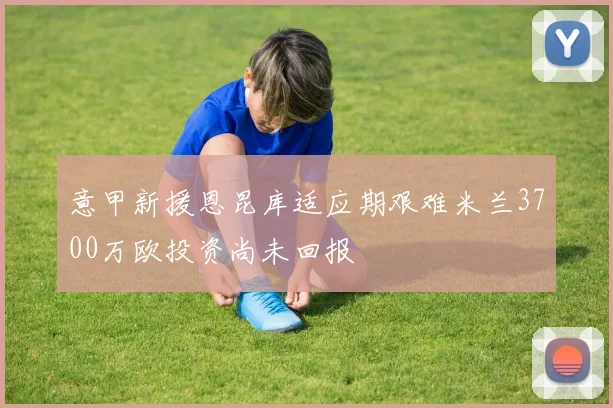 意甲新援恩昆库适应期艰难米兰3700万欧投资尚未回报