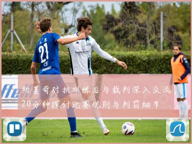 约基奇对抗训练后与裁判深入交流20分钟探讨比赛规则与判罚细节