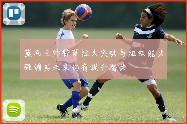 篮网主帅赞萨拉夫突破与组织能力强调其未来仍有提升潜力