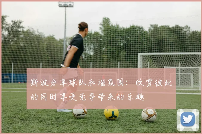 斯波分享球队和谐氛围：欣赏彼此的同时享受竞争带来的乐趣