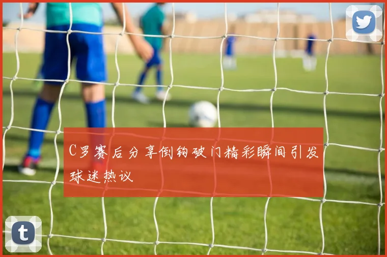 C罗赛后分享倒钩破门精彩瞬间引发球迷热议