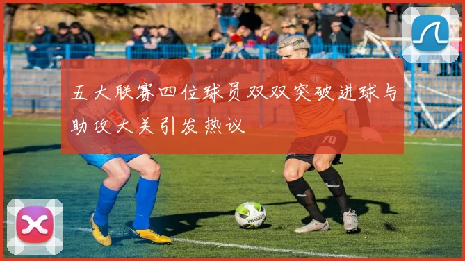 五大联赛四位球员双双突破进球与助攻大关引发热议