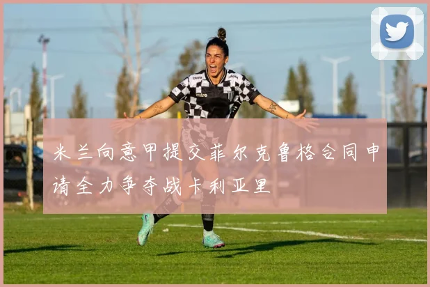 米兰向意甲提交菲尔克鲁格合同申请全力争夺战卡利亚里
