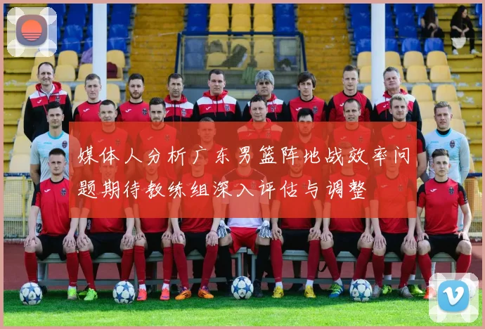 媒体人分析广东男篮阵地战效率问题期待教练组深入评估与调整