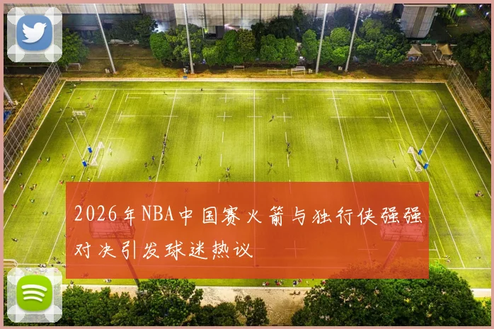 2026年NBA中国赛火箭与独行侠强强对决引发球迷热议