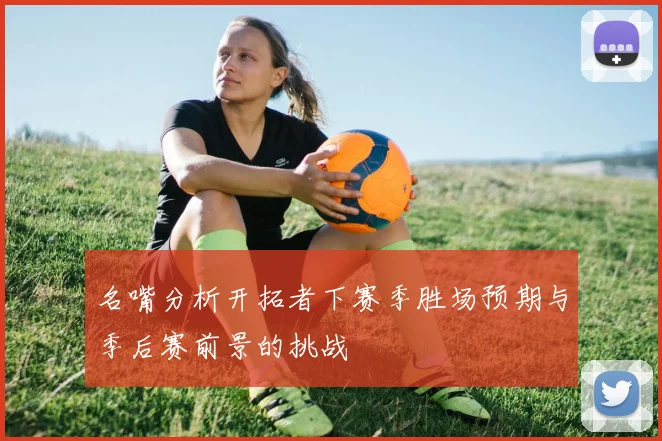 名嘴分析开拓者下赛季胜场预期与季后赛前景的挑战