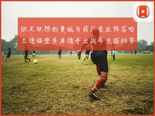 欧足联预测曼城与药厂首发阵容哈兰德福登多库携手出战希克搭档蒂尔曼