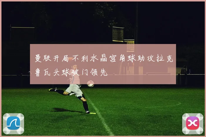 曼联开局不利水晶宫角球助攻拉克鲁瓦头球破门领先