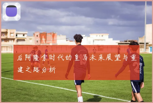后阿隆索时代的皇马未来展望与重建之路分析