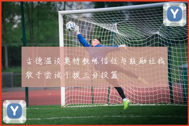 古德温谈奥特教练信任与鼓励让我敢于尝试干拔三分投篮