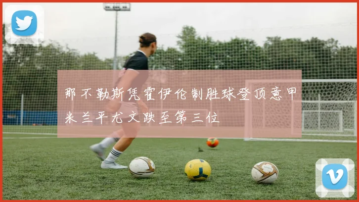 那不勒斯凭霍伊伦制胜球登顶意甲米兰平尤文跌至第三位