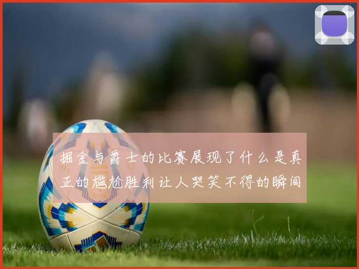 掘金与爵士的比赛展现了什么是真正的尴尬胜利让人哭笑不得的瞬间