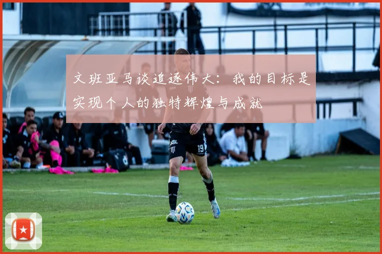 文班亚马谈追逐伟大：我的目标是实现个人的独特辉煌与成就