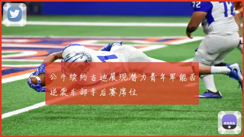 公牛续约吉迪展现潜力青年军能否逆袭东部季后赛席位