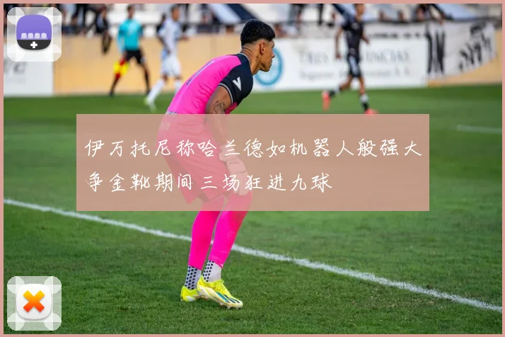 伊万托尼称哈兰德如机器人般强大争金靴期间三场狂进九球