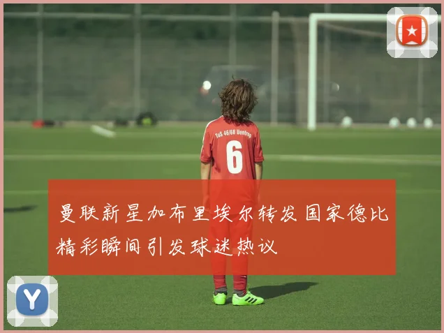 曼联新星加布里埃尔转发国家德比精彩瞬间引发球迷热议