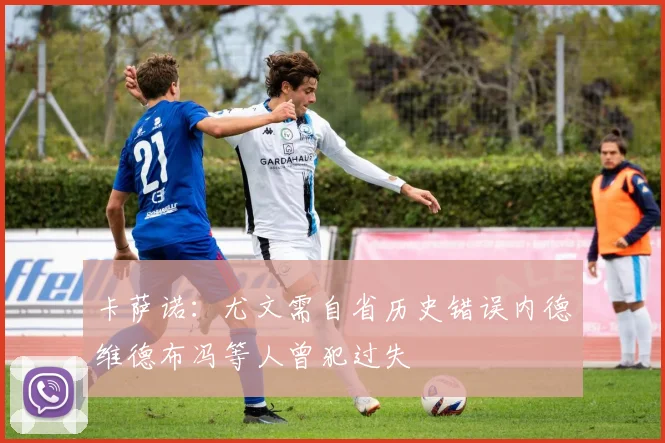 卡萨诺：尤文需自省历史错误内德维德布冯等人曾犯过失